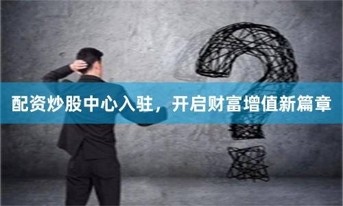 配资炒股中心入驻，开启财富增值新篇章